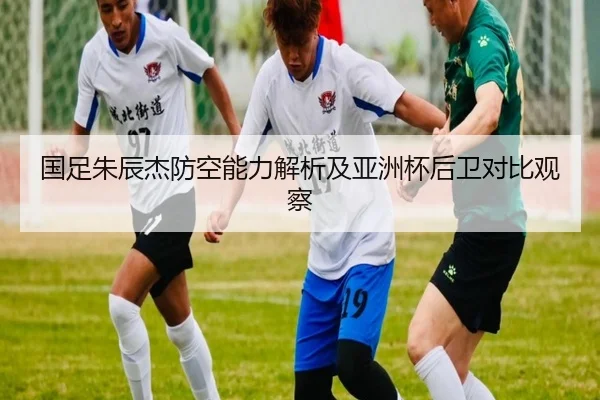 国足朱辰杰防空能力解析及亚洲杯后卫对比观察