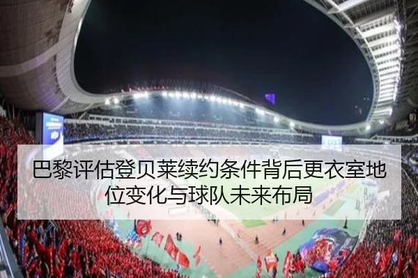 巴黎评估登贝莱续约条件背后更衣室地位变化与球队未来布局